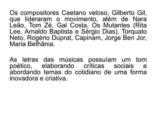 Os compositores Caetano veloso, Gilberto Gil,
que lideraram o movimento, além de Nara
Leão, Tom Zé, Gal Costa, Os Mutantes (Rita
Lee, Arnaldo Baptista e Sérgio Dias), Torquato
Neto, Rogério Duprat, Capinam, Jorge Ben Jor,
Maria Bethânia.
As letras das músicas possuíam um tom
poético, elaborando críticas sociais e
abordando temas do cotidiano de uma forma
inovadora e criativa.
 