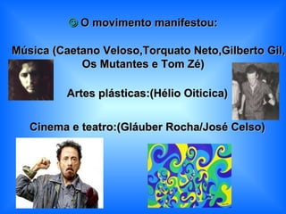    O movimento manifestou:    Música (Caetano Veloso,Torquato Neto,Gilberto Gil, Os Mutantes e Tom Zé)      Artes plásticas:(Hélio Oiticica)    Cinema e teatro:(Gláuber Rocha/José Celso) 