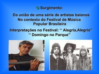    Surgimento:    Da união de uma série de artistas baianos No contexto do Festival de Música  Popular Brasileira    Interpretações no Festival: ‘‘   Alegria,Alegria’’ ‘‘   Domingo no Parque’’ 