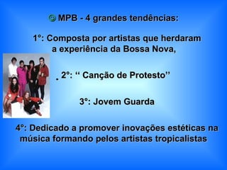    MPB - 4 grandes tendências:    1°: Composta por artistas que herdaram a experiência da Bossa Nova,   2°: ‘‘   Canção de Protesto’’    3°: Jovem Guarda    4°: Dedicado a promover inovações estéticas na música formando pelos artistas tropicalistas 