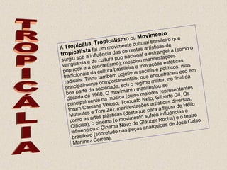TROPICÁLIA A  Tropicália ,  Tropicalismo  ou  Movimento tropicalista  foi um movimento cultural brasileiro que surgiu sob a influência das correntes artísticas de vanguarda e da cultura pop nacional e estrangeira (como o pop rock e a concretismo); mesclou manifestações tradicionais da cultura brasileira a inovações estéticas radicais. Tinha também objetivos sociais e políticos, mas principalmente comportamentais, que encontraram eco em boa parte da sociedade, sob o regime militar, no final da década de 1960. O movimento manifestou-se principalmente na música (cujos maiores representantes foram Caetano Veloso, Torquato Neto, Gilberto Gil, Os Mutantes e Tom Zé); manifestações artísticas diversas, como as artes plásticas (destaque para a figura de Hélio Oiticica), o cinema (o movimento sofreu influências e influenciou o Cinema Novo de Gláuber Rocha) e o teatro brasileiro (sobretudo nas peças anárquicas de José Celso Martinez Corrêa). 