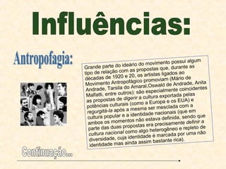 Influências: Antropofagia: Grande parte do ideário do movimento possui algum tipo de relação com as propostas que, durante as décadas de 1920 e 20, os artistas ligados ao Movimento Antropofágico promoviam (Mário de Andrade, Tarsila do Amaral,Oswald de Andrade, Anita Malfatti, entre outros): são especialmente coincidentes as propostas de  digerir  a cultura exportada pelas potências culturais (como a Europa e os EUA) e  regurgitá-la  após a mesma ser mesclada com a cultura popular e a identidade nacionais (que em ambos os momentos não estava definida, sendo que parte das duas propostas era precisamente  definir a cultura nacional  como algo heterogêneo e repleto de diversidade, cuja identidade é marcada por uma não identidade mas ainda assim bastante rica). Continuação... 