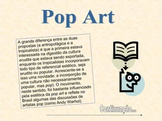 Pop Art A grande diferença entre as duas propostas (a antropofágica e a tropicalista) é que a primeira estava interessada na  digestão da cultura erudita  que estava sendo exportada, enquanto os tropicalistas incorporavam todo tipo de referencial estético, seja erudito ou popular. Acrescente-se a isso uma novidade: a incorporção de uma cultura não necessariamente popular, mas  pop ). O movimento, neste sentido, foi bastante influenciado pela estética da  pop art  e reflete no Brasil algumas das discussões de artistas pop (como Andy Warhol). Continuação... 
