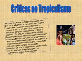 Críticas ao Tropicalismo Embora marcante, o Tropicalismo era visto por seus adversários como um movimento vago e sem comprometimento político, comum à época em que diversos artistas lançaram canções abertamente críticas à ditadura. De fato, os artistas tropicalistas fazem questão de ressaltar que não estavam interessados em promover através de suas músicas referências temáticas tradicionais à problemática político-ideológica, como feito até então pela  canção de protesto : acreditavam que a experiência estética vale por si mesma e ela própria já é um instrumento social revolucionário. 