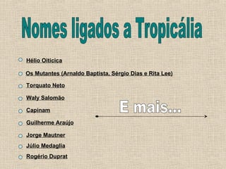Nomes ligados a Tropicália Hélio Oiticica Os Mutantes (Arnaldo Baptista, Sérgio Dias e Rita Lee) Torquato Neto Waly Salomão Capinam Guilherme Araújo Jorge Mautner Júlio Medaglia Rogério Duprat E mais... 