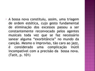 • A bossa nova constituiu, assim, uma triagem 
de ordem estética, cujo gesto fundamental 
de eliminação dos excessos passou a ser 
constantemente reconvocado pelos agentes 
musicais toda vez que se faz necessário 
sanear alguma “exorbitância” no mundo da 
canção. Mesmo o improviso, tão caro ao jazz, 
é considerado uma complicação inútil 
incompatível com a precisão da bossa nova. 
(Tatit, p. 101) 
 