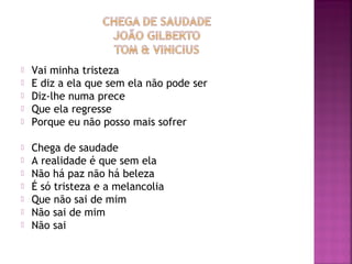  Vai minha tristeza 
 E diz a ela que sem ela não pode ser 
 Diz-lhe numa prece 
 Que ela regresse 
 Porque eu não posso mais sofrer 
 Chega de saudade 
 A realidade é que sem ela 
 Não há paz não há beleza 
 É só tristeza e a melancolia 
 Que não sai de mim 
 Não sai de mim 
 Não sai 
 
