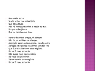  Mas se ela voltar 
 Se ela voltar que coisa linda 
 Que coisa louca 
 Pois há menos peixinhos a nadar no mar 
 Do que os beijinhos 
 Que eu darei na sua boca 
 Dentro dos meus braços, os abraços 
 Hão de ser milhões de abraços 
 Apertado assim, colado assim, calado assim 
 Abraços e beijinhos e carinhos sem ter fim 
 Que é pra acabar com esse negócio 
 De você viver sem mim 
 Não quero mais esse negócio 
 De você longe de mim 
 Vamos deixar esse negócio 
 De você viver sem mim 
 