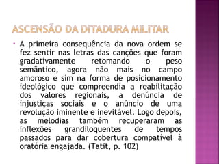 • A primeira consequência da nova ordem se 
fez sentir nas letras das canções que foram 
gradativamente retomando o peso 
semântico, agora não mais no campo 
amoroso e sim na forma de posicionamento 
ideológico que compreendia a reabilitação 
dos valores regionais, a denúncia de 
injustiças sociais e o anúncio de uma 
revolução iminente e inevitável. Logo depois, 
as melodias também recuperaram as 
inflexões grandiloquentes de tempos 
passados para dar cobertura compatível à 
oratória engajada. (Tatit, p. 102) 
 