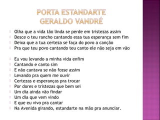  Olha que a vida tão linda se perde em tristezas assim 
 Desce o teu rancho cantando essa tua esperança sem fim 
 Deixa que a tua certeza se faça do povo a canção 
 Pra que teu povo cantando teu canto ele não seja em vão 
 Eu vou levando a minha vida enfim 
 Cantando e canto sim 
 E não cantava se não fosse assim 
 Levando pra quem me ouvir 
 Certezas e esperanças pra trocar 
 Por dores e tristezas que bem sei 
 Um dia ainda vão findar 
 Um dia que vem vindo 
 E que eu vivo pra cantar 
 Na Avenida girando, estandarte na mão pra anunciar. 
 