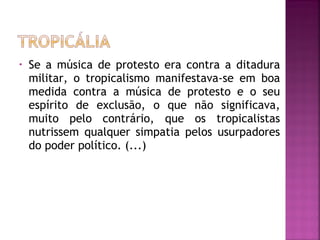 • Se a música de protesto era contra a ditadura 
militar, o tropicalismo manifestava-se em boa 
medida contra a música de protesto e o seu 
espírito de exclusão, o que não significava, 
muito pelo contrário, que os tropicalistas 
nutrissem qualquer simpatia pelos usurpadores 
do poder político. (...) 
 