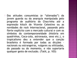  Das atitudes consumistas (e “alienadas”) da 
jovem guarda ou da anarquia manipulada pelo 
programa de auditório do Chacrinha até a 
expressão kitsch de Vicente Celestino ou as 
novidades do rock internacional, passando pelo 
flerte explícito com o mercado cultural e com os 
símbolos da contemporaneidade (história em 
quadrinhos, Coca-cola, astronauta, sexo etc.), o 
tropicalismo deu a entender que a canção 
brasileira é formada por todas as dicções – 
nacionais ou estrangeiras, vulgares ou elitizadas, 
do passado ou do momento, e não suportaria 
qualquer gesto de exclusão. (Tatit, p. 103) 
 