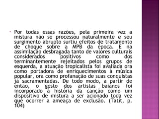 • Por todas essas razões, pela primeira vez a 
mistura não se processou naturalmente e seu 
surgimento abrupto surtiu efeitos de tratamento 
de choque sobre a MPB da época. E na 
assimilação desbragada tanto de valores culturais 
considerados positivos como dos 
terminantemente rejeitados pelos grupos de 
esquerda, a atuação tropicalista foi avaliada ora 
como portadora de enriquecimentos à música 
popular, ora como profanação de suas conquistas 
já sacramentadas. De todo modo, a partir de 
então, o gesto dos artistas baianos foi 
incorporado à história da canção como um 
dispositivo de mistura a ser acionado toda vez 
que ocorrer a ameaça de exclusão. (Tatit, p. 
104) 
 