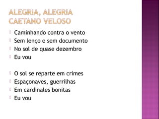  Caminhando contra o vento 
 Sem lenço e sem documento 
 No sol de quase dezembro 
 Eu vou 
 O sol se reparte em crimes 
 Espaçonaves, guerrilhas 
 Em cardinales bonitas 
 Eu vou 
 