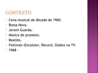  Cena musical da década de 1960. 
 Bossa Nova. 
 Jovem Guarda. 
 Música de protesto. 
 Beatles. 
 Festivais (Excelsior, Record, Globo) na TV. 
 1968 - 
 