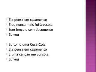  Ela pensa em casamento 
 E eu nunca mais fui à escola 
 Sem lenço e sem documento 
 Eu vou 
 Eu tomo uma Coca-Cola 
 Ela pensa em casamento 
 E uma canção me consola 
 Eu vou 
 