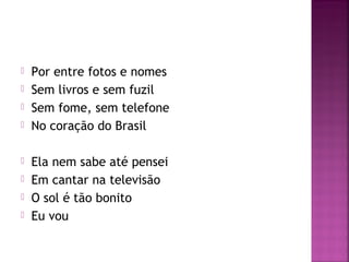  Por entre fotos e nomes 
 Sem livros e sem fuzil 
 Sem fome, sem telefone 
 No coração do Brasil 
 Ela nem sabe até pensei 
 Em cantar na televisão 
 O sol é tão bonito 
 Eu vou 
 