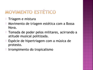  Triagem e mistura 
 Movimento de triagem estética com a Bossa 
Nova. 
 Tomada de poder pelos militares, acirrando a 
atitude musical politizada. 
 Espécie de hipertriagem com a música de 
protesto. 
 Irrompimento do tropicalismo 
 