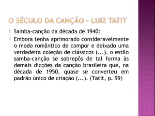  Samba-canção da década de 1940: 
 Embora tenha aprimorado consideravelmente 
o modo romântico de compor e deixado uma 
verdadeira coleção de clássicos (...), o estilo 
samba-canção se sobrepôs de tal forma às 
demais dicções da canção brasileira que, na 
década de 1950, quase se converteu em 
padrão único de criação (...). (Tatit, p. 99) 
 