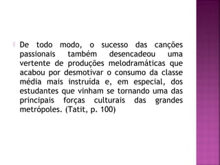  De todo modo, o sucesso das canções 
passionais também desencadeou uma 
vertente de produções melodramáticas que 
acabou por desmotivar o consumo da classe 
média mais instruída e, em especial, dos 
estudantes que vinham se tornando uma das 
principais forças culturais das grandes 
metrópoles. (Tatit, p. 100) 
 