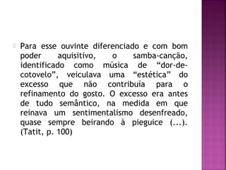  Para esse ouvinte diferenciado e com bom 
poder aquisitivo, o samba-canção, 
identificado como música de “dor-de-cotovelo”, 
veiculava uma “estética” do 
excesso que não contribuía para o 
refinamento do gosto. O excesso era antes 
de tudo semântico, na medida em que 
reinava um sentimentalismo desenfreado, 
quase sempre beirando à pieguice (...). 
(Tatit, p. 100) 
 