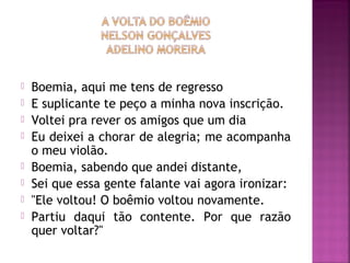  Boemia, aqui me tens de regresso 
 E suplicante te peço a minha nova inscrição. 
 Voltei pra rever os amigos que um dia 
 Eu deixei a chorar de alegria; me acompanha 
o meu violão. 
 Boemia, sabendo que andei distante, 
 Sei que essa gente falante vai agora ironizar: 
 "Ele voltou! O boêmio voltou novamente. 
 Partiu daqui tão contente. Por que razão 
quer voltar?" 
 