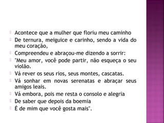  Acontece que a mulher que floriu meu caminho 
 De ternura, meiguice e carinho, sendo a vida do 
meu coração, 
 Compreendeu e abraçou-me dizendo a sorrir: 
 "Meu amor, você pode partir, não esqueça o seu 
violão. 
 Vá rever os seus rios, seus montes, cascatas. 
 Vá sonhar em novas serenatas e abraçar seus 
amigos leais. 
 Vá embora, pois me resta o consolo e alegria 
 De saber que depois da boemia 
 É de mim que você gosta mais". 
 
