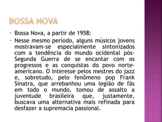 • Bossa Nova, a partir de 1958: 
• Nesse mesmo período, alguns músicos jovens 
mostravam-se especialmente sintonizados 
com a tendência do mundo ocidental pós- 
Segunda Guerra de se encantar com os 
progressos e as conquistas do povo norte-americano. 
O interesse pelos mestres do jazz 
e, sobretudo, pelo fenômeno pop Frank 
Sinatra, que arrebanhou uma legião de fãs 
em todo o mundo, tomou de assalto a 
juventude brasileira que, justamente, 
buscava uma alternativa mais refinada para 
desfazer a supremacia passional. 
 