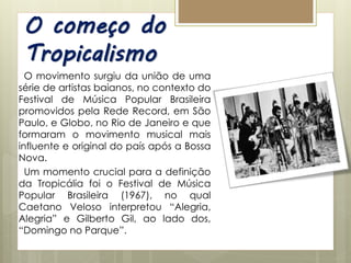 O começo do
Tropicalismo
O movimento surgiu da união de uma
série de artistas baianos, no contexto do
Festival de Música Popular Brasileira
promovidos pela Rede Record, em São
Paulo, e Globo, no Rio de Janeiro e que
formaram o movimento musical mais
influente e original do país após a Bossa
Nova.
Um momento crucial para a definição
da Tropicália foi o Festival de Música
Popular Brasileira (1967), no qual
Caetano Veloso interpretou “Alegria,
Alegria” e Gilberto Gil, ao lado dos,
“Domingo no Parque”.
 