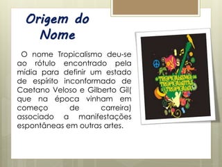 Origem do
Nome
O nome Tropicalismo deu-se
ao rótulo encontrado pela
mídia para definir um estado
de espírito inconformado de
Caetano Veloso e Gilberto Gil(
que na época vinham em
começo de carreira)
associado a manifestações
espontâneas em outras artes.
 