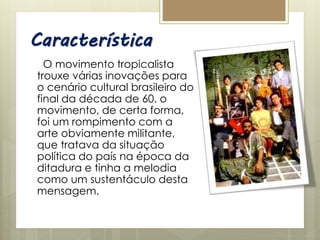 Característica
O movimento tropicalista
trouxe várias inovações para
o cenário cultural brasileiro do
final da década de 60. o
movimento, de certa forma,
foi um rompimento com a
arte obviamente militante,
que tratava da situação
política do país na época da
ditadura e tinha a melodia
como um sustentáculo desta
mensagem.
 