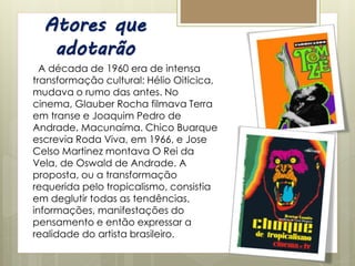 Atores que
adotarão
A década de 1960 era de intensa
transformação cultural: Hélio Oiticica,
mudava o rumo das antes. No
cinema, Glauber Rocha filmava Terra
em transe e Joaquim Pedro de
Andrade, Macunaíma. Chico Buarque
escrevia Roda Viva, em 1966, e Jose
Celso Martinez montava O Rei da
Vela, de Oswald de Andrade. A
proposta, ou a transformação
requerida pelo tropicalismo, consistia
em deglutir todas as tendências,
informações, manifestações do
pensamento e então expressar a
realidade do artista brasileiro.
 
