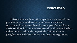 CONCLUSÃO
O tropicalismo foi muito importante no sentido em
que serviu para modernizar a música brasileira,
incorporando e desenvolvendo novos padrões estéticos.
Neste sentido, foi um movimento cultural revolucionário,
embora muito criticado no período. Influenciou as
gerações musicais brasileiras nas décadas seguintes.
 