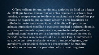 O Tropicalismo foi um movimento artístico do final da década
de 1960 que buscou reinventar as artes brasileiras, sobretudo a
música, e romper com as tendências nacionalistas defendidas por
setores de esquerda que queriam afastar a arte brasileira da
influência norte-americana. Quem defendia o Tropicalismo
achava impossível conciliar a evolução musical e cultural do país,
e consequentemente, o progresso e o projeto de independência
nacional, sem levar em conta a inserção nos acontecimentos do
período, como a revolução sexual e a Guerra Fria. O movimento
se apoiou em teses modernistas como o Antropofagismo, que
acreditava ser possível absorver e reaproveitar de maneira
benéfica os conteúdos dos produtos culturais estrangeiros.
 