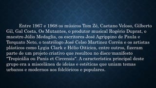 Entre 1967 e 1968 os músicos Tom Zé, Caetano Veloso, Gilberto
Gil, Gal Costa, Os Mutantes, o produtor musical Rogério Duprat, o
maestro Júlio Medaglia, os escritores José Agrippino de Paula e
Torquato Neto, o teatrólogo José Celso Martinez Corrêa e os artistas
plásticos como Lygia Clark e Hélio Oiticica, entre outros, fizeram
parte de um projeto criativo que resultou no disco-manifesto
"Tropicália ou Panis et Circensis". A característica principal deste
grupo era a miscelânea de ideias e estéticas que uniam temas
urbanos e modernos aos folclóricos e populares.
 