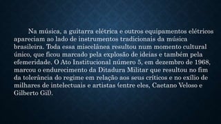 Na música, a guitarra elétrica e outros equipamentos elétricos
apareciam ao lado de instrumentos tradicionais da música
brasileira. Toda essa miscelânea resultou num momento cultural
único, que ficou marcado pela explosão de ideias e também pela
efemeridade. O Ato Institucional número 5, em dezembro de 1968,
marcou o endurecimento da Ditadura Militar que resultou no fim
da tolerância do regime em relação aos seus críticos e no exílio de
milhares de intelectuais e artistas (entre eles, Caetano Veloso e
Gilberto Gil).
 
