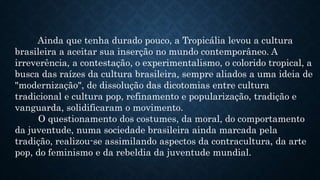 Ainda que tenha durado pouco, a Tropicália levou a cultura
brasileira a aceitar sua inserção no mundo contemporâneo. A
irreverência, a contestação, o experimentalismo, o colorido tropical, a
busca das raízes da cultura brasileira, sempre aliados a uma ideia de
"modernização", de dissolução das dicotomias entre cultura
tradicional e cultura pop, refinamento e popularização, tradição e
vanguarda, solidificaram o movimento.
O questionamento dos costumes, da moral, do comportamento
da juventude, numa sociedade brasileira ainda marcada pela
tradição, realizou-se assimilando aspectos da contracultura, da arte
pop, do feminismo e da rebeldia da juventude mundial.
 