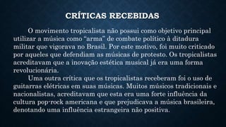 CRÍTICAS RECEBIDAS
O movimento tropicalista não possui como objetivo principal
utilizar a música como “arma” de combate político à ditadura
militar que vigorava no Brasil. Por este motivo, foi muito criticado
por aqueles que defendiam as músicas de protesto. Os tropicalistas
acreditavam que a inovação estética musical já era uma forma
revolucionária.
Uma outra crítica que os tropicalistas receberam foi o uso de
guitarras elétricas em suas músicas. Muitos músicos tradicionais e
nacionalistas, acreditavam que esta era uma forte influência da
cultura pop-rock americana e que prejudicava a música brasileira,
denotando uma influência estrangeira não positiva.
 