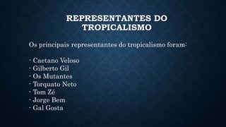 REPRESENTANTES DO
TROPICALISMO
Os principais representantes do tropicalismo foram:
- Caetano Veloso
- Gilberto Gil
- Os Mutantes
- Torquato Neto
- Tom Zé
- Jorge Bem
- Gal Gosta
 