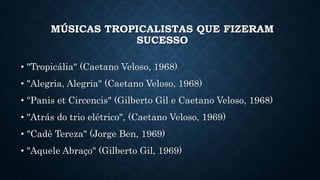 MÚSICAS TROPICALISTAS QUE FIZERAM
SUCESSO
• "Tropicália" (Caetano Veloso, 1968)
• "Alegria, Alegria" (Caetano Veloso, 1968)
• "Panis et Circencis" (Gilberto Gil e Caetano Veloso, 1968)
• "Atrás do trio elétrico", (Caetano Veloso, 1969)
• "Cadê Tereza" (Jorge Ben, 1969)
• "Aquele Abraço" (Gilberto Gil, 1969)
 