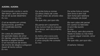 ALEGRIA, ALEGRIA
Caminhando contra o vento
Sem lenço, sem documento
No sol de quase dezembro
Eu vou
O sol se reparte em crimes,
Espaçonaves, guerrilhas
Em cardinales bonitas
Eu vou
Em caras de presidentes
Em grandes beijos de amor
Em dentes, pernas, bandeiras
Bomba e brigitte bardot
O sol nas bancas de revista
Me enche de alegria e preguiça
Quem lê tanta notícia
Eu vou
Por entre fotos e nomes
Os olhos cheios de cores
O peito cheio de amores vãos
Eu vou
Por que não, por que não
Ela pensa em casamento
E eu nunca mais fui à escola
Sem lenço, sem documento,
Eu vou
Eu tomo uma coca-cola
Ela pensa em casamento
E uma canção me consola
Eu vou
Por entre fotos e nomes
Sem livros e sem fuzil
Sem fome sem telefone
No coração do brasil
Ela nem sabe até pensei
Em cantar na televisão
O sol é tão bonito
Eu vou
Sem lenço, sem documento
Nada no bolso ou nas mãos
Eu quero seguir vivendo, amor
Eu vou
Por que não, por que não...
(Caetano Veloso)
 