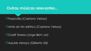 Outras músicas relevantes...
Tropicália (Caetano Veloso)
Atrás do trio elétrico (Caetano Veloso)
Cadê Tereza (Jorge Bem Jor)
Aquele Abraço (Gilberto Gil)
 