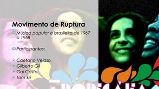 Movimento de Ruptura
Música popular e brasileira de 1967
a 1968
Participantes:
 Caetano Veloso
 Gilberto Gil
 Gal Costa
 Tom Zé
 
