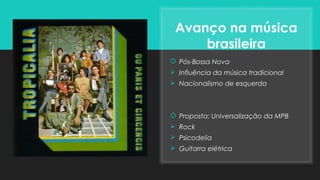 Avanço na música
brasileira
 Pós-Bossa Nova
 Influência da música tradicional
 Nacionalismo de esquerda
 Proposta: Universalização da MPB
 Rock
 Psicodelia
 Guitarra elétrica
 