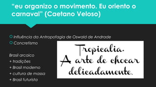 “eu organizo o movimento. Eu oriento o
carnaval” (Caetano Veloso)
 Influência da Antropofagia de Oswald de Andrade
 Concretismo
Brasil arcaico
+ tradições
+ Brasil moderno
+ cultura de massa
+ Brasil futurista
 