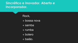 Sincrético e Inovador. Aberto e
incorporador.
Rock,
+ bossa nova
+ samba
+ rumba
+ bolero
+ baião.
 