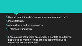 Quebra das rígidas barreiras que permaneciam no País.
Pop x folclore.
Alta cultura x cultura de massas.
Tradição x vanguarda.
Essa ruptura estratégica aprofundou o contato com formas
populares ao mesmo tempo em que assumiu atitudes
experimentais para a época.
 