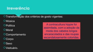 Irreverência
Transformação dos critérios de gosto vigentes:
Música
Política
Moral
Comportamento
Corpo
Sexo
Vestuário.
A contracultura hippie foi
assimilada, com a adoção da
moda dos cabelos longos
encaracolados e das roupas
escandalosamente coloridas.
 