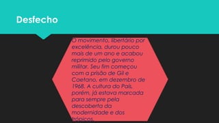Desfecho
O movimento, libertário por
excelência, durou pouco
mais de um ano e acabou
reprimido pelo governo
militar. Seu fim começou
com a prisão de Gil e
Caetano, em dezembro de
1968. A cultura do País,
porém, já estava marcada
para sempre pela
descoberta da
modernidade e dos
trópicos.
 