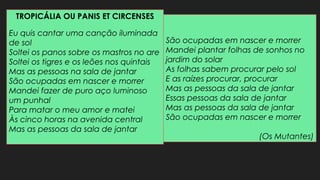 TROPICÁLIA OU PANIS ET CIRCENSES
Eu quis cantar uma canção iluminada
de sol
Soltei os panos sobre os mastros no are
Soltei os tigres e os leões nos quintais
Mas as pessoas na sala de jantar
São ocupadas em nascer e morrer
Mandei fazer de puro aço luminoso
um punhal
Para matar o meu amor e matei
Às cinco horas na avenida central
Mas as pessoas da sala de jantar
São ocupadas em nascer e morrer
Mandei plantar folhas de sonhos no
jardim do solar
As folhas sabem procurar pelo sol
E as raízes procurar, procurar
Mas as pessoas da sala de jantar
Essas pessoas da sala de jantar
Mas as pessoas da sala de jantar
São ocupadas em nascer e morrer
(Os Mutantes)
 
